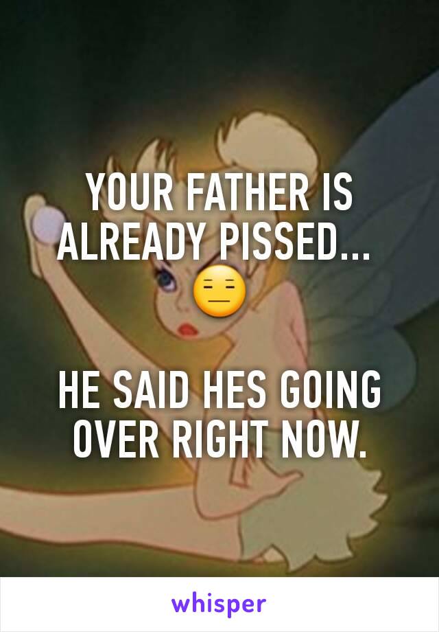 YOUR FATHER IS ALREADY PISSED... 
😑

HE SAID HES GOING OVER RIGHT NOW.