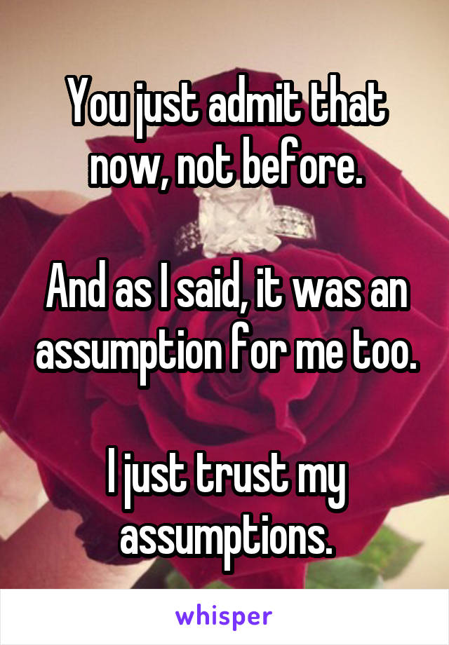 You just admit that now, not before.

And as I said, it was an assumption for me too.

I just trust my assumptions.