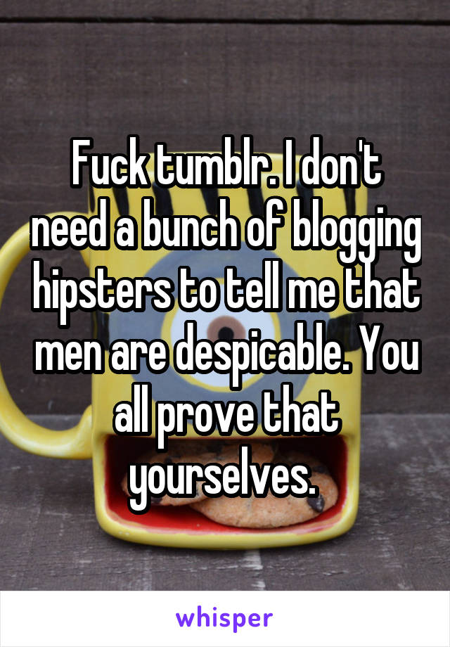 Fuck tumblr. I don't need a bunch of blogging hipsters to tell me that men are despicable. You all prove that yourselves. 