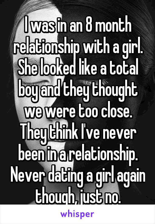 I was in an 8 month relationship with a girl. She looked like a total boy and they thought we were too close. They think I've never been in a relationship. Never dating a girl again though, just no.