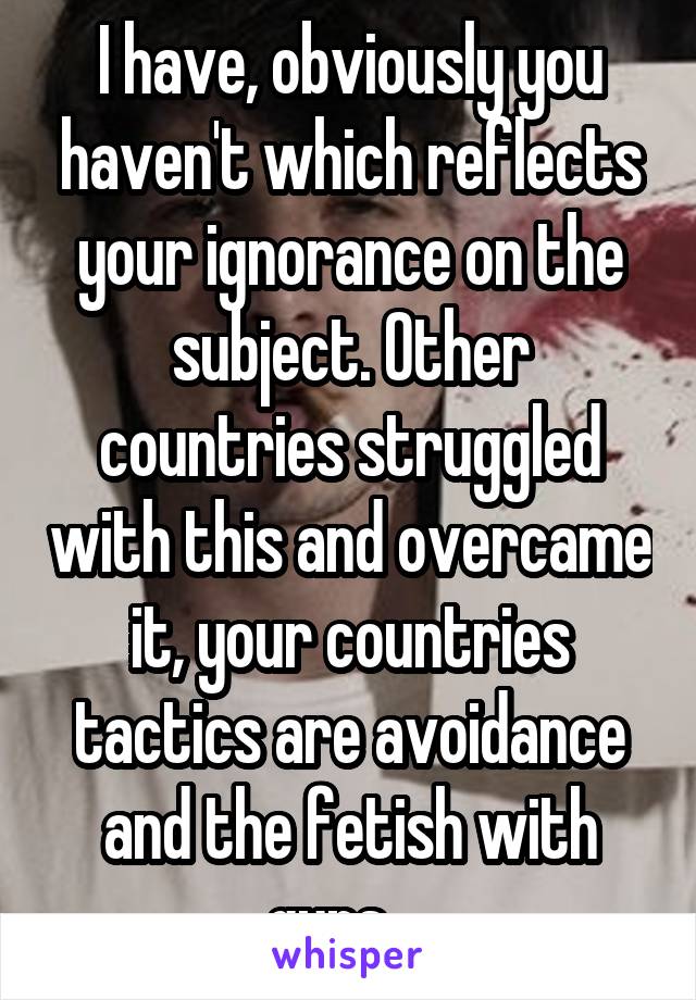 I have, obviously you haven't which reflects your ignorance on the subject. Other countries struggled with this and overcame it, your countries tactics are avoidance and the fetish with guns ...