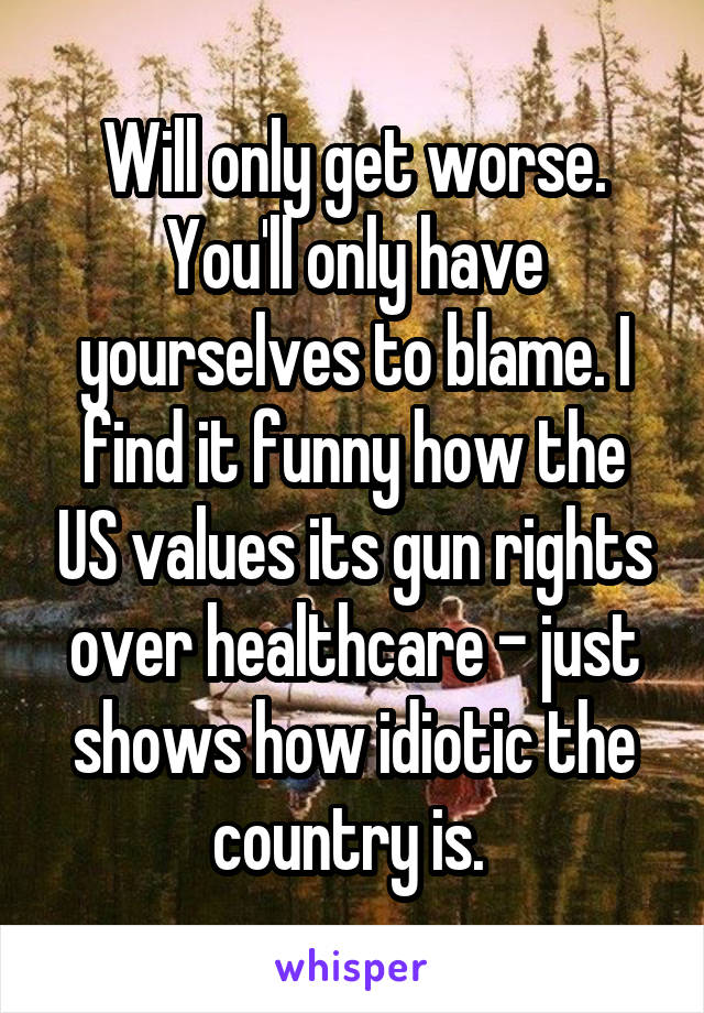 Will only get worse. You'll only have yourselves to blame. I find it funny how the US values its gun rights over healthcare - just shows how idiotic the country is. 