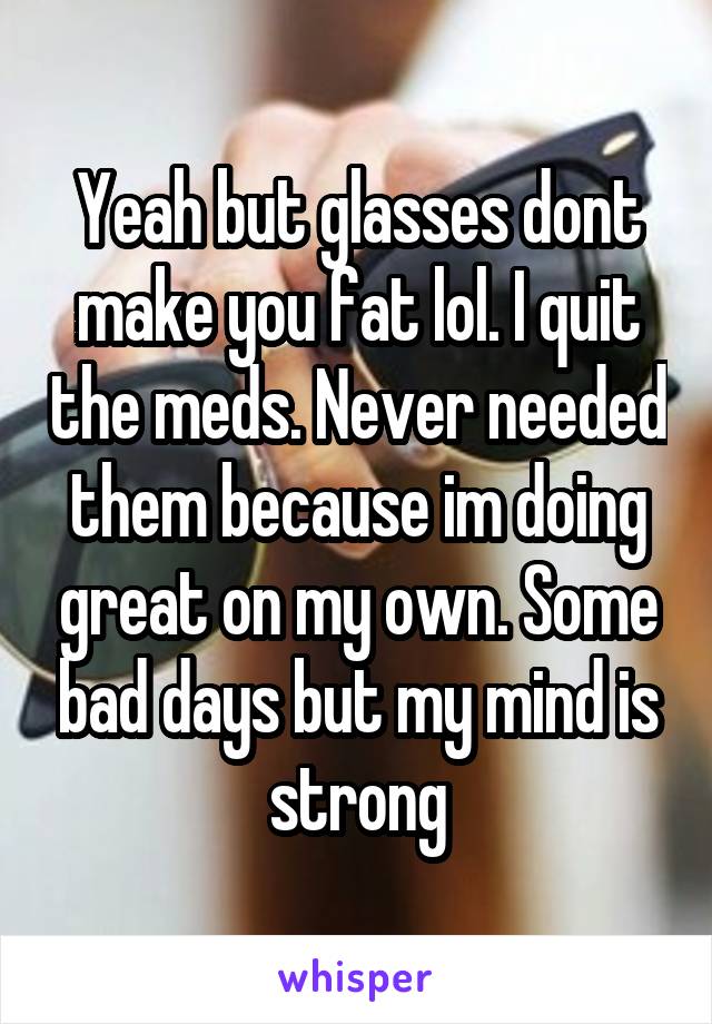 Yeah but glasses dont make you fat lol. I quit the meds. Never needed them because im doing great on my own. Some bad days but my mind is strong