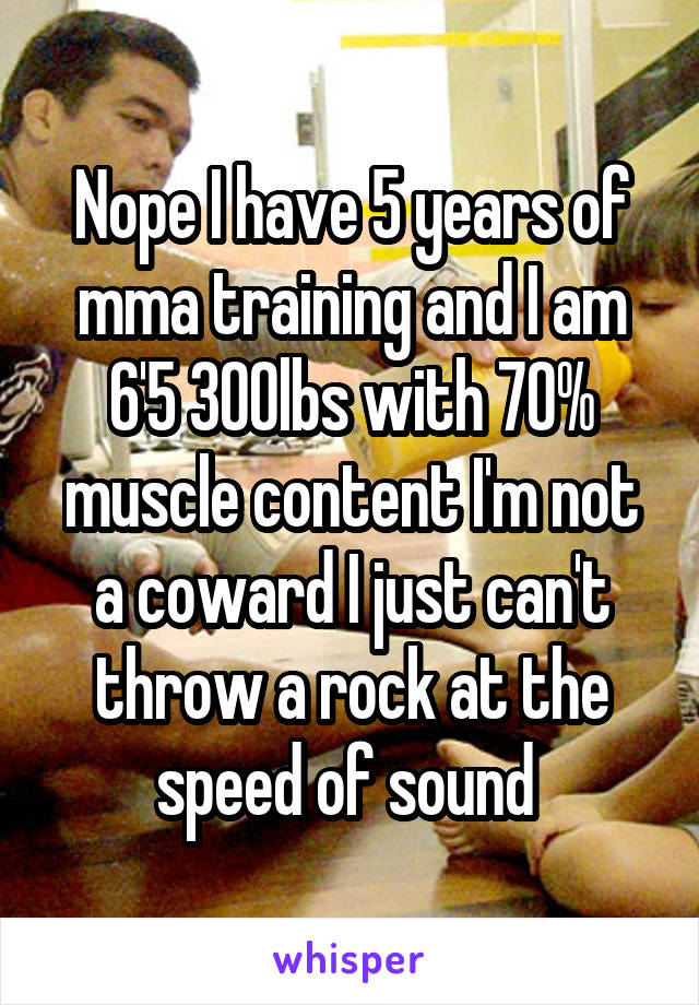 Nope I have 5 years of mma training and I am 6'5 300lbs with 70% muscle content I'm not a coward I just can't throw a rock at the speed of sound 