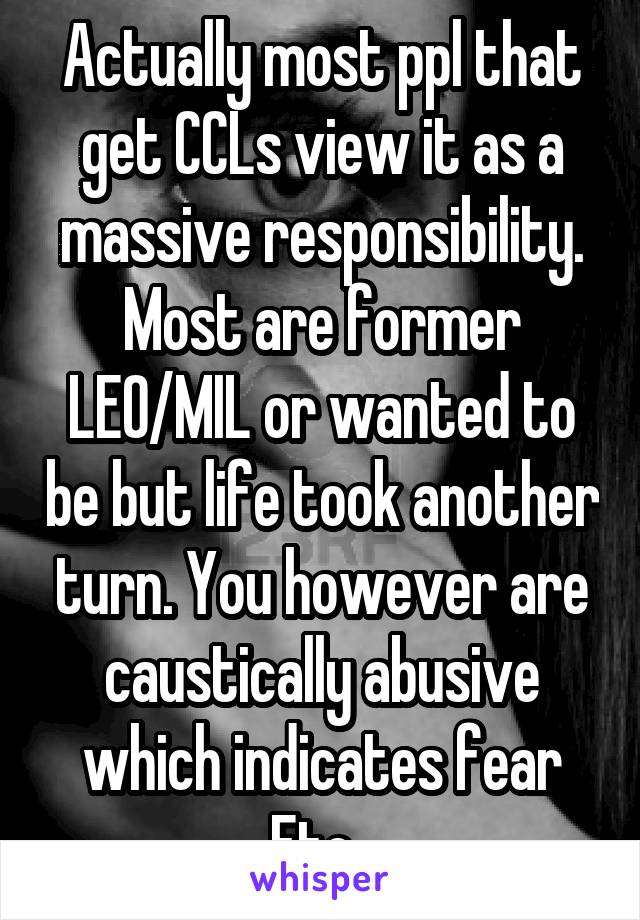 Actually most ppl that get CCLs view it as a massive responsibility. Most are former LEO/MIL or wanted to be but life took another turn. You however are caustically abusive which indicates fear Etc. 