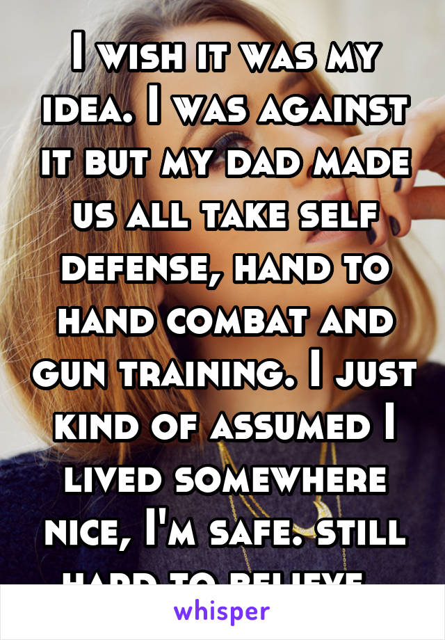 I wish it was my idea. I was against it but my dad made us all take self defense, hand to hand combat and gun training. I just kind of assumed I lived somewhere nice, I'm safe. still hard to believe. 