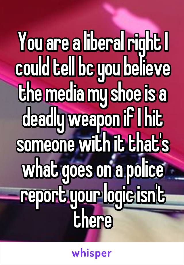 You are a liberal right I could tell bc you believe the media my shoe is a deadly weapon if I hit someone with it that's what goes on a police report your logic isn't there