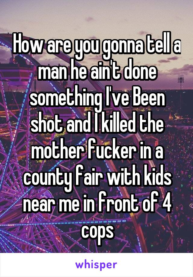 How are you gonna tell a man he ain't done something I've Been shot and I killed the mother fucker in a county fair with kids near me in front of 4 cops