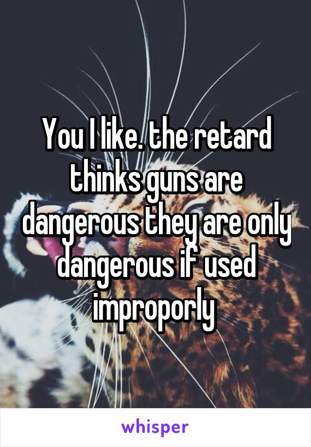 You I like. the retard thinks guns are dangerous they are only dangerous if used improporly 