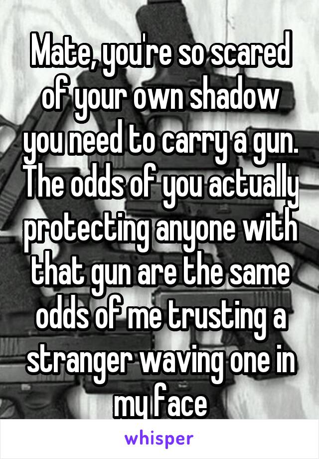 Mate, you're so scared of your own shadow you need to carry a gun. The odds of you actually protecting anyone with that gun are the same odds of me trusting a stranger waving one in my face