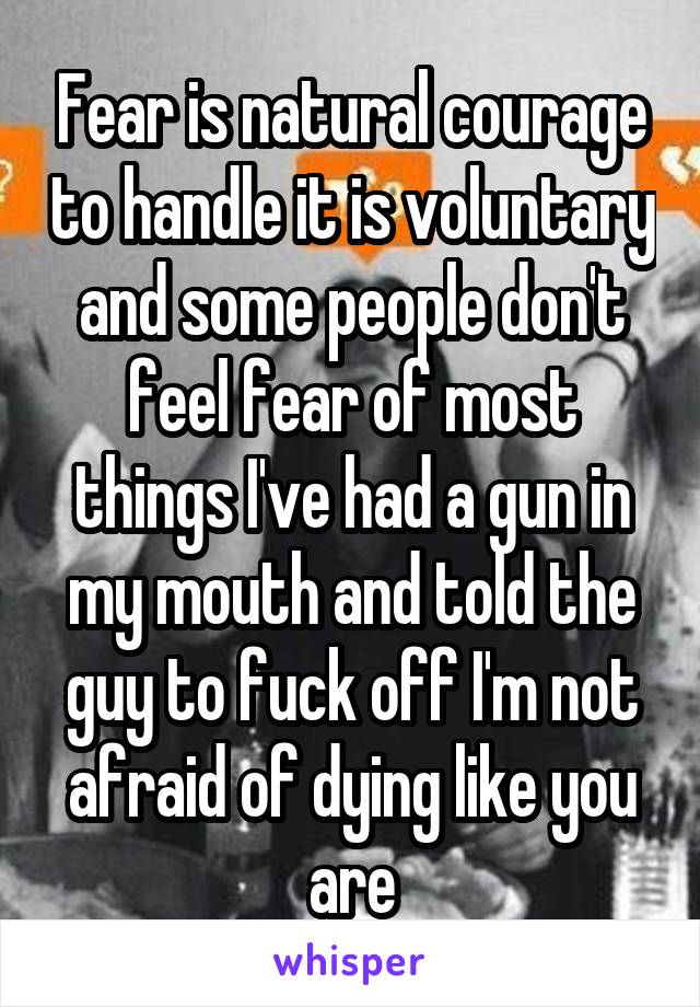 Fear is natural courage to handle it is voluntary and some people don't feel fear of most things I've had a gun in my mouth and told the guy to fuck off I'm not afraid of dying like you are