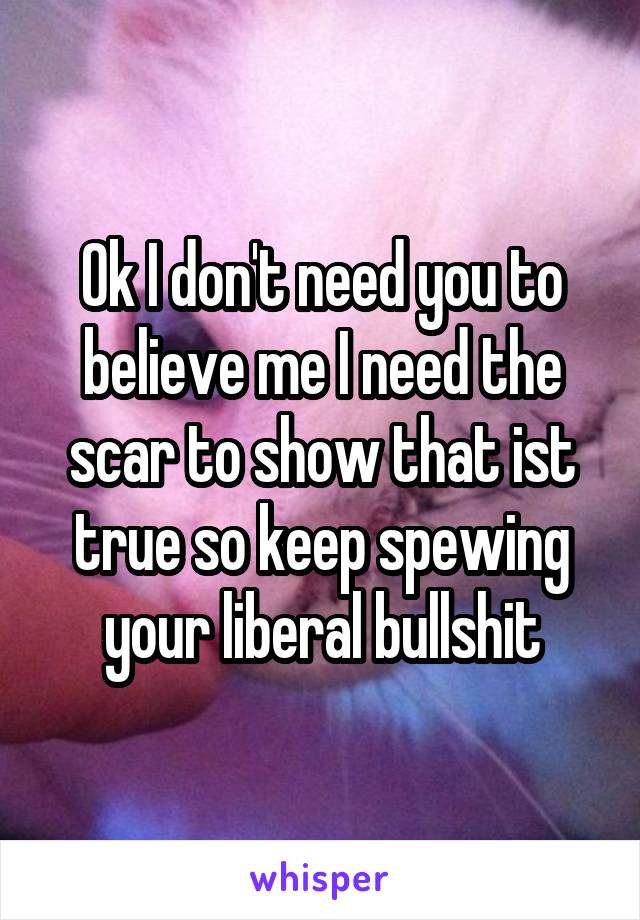 Ok I don't need you to believe me I need the scar to show that ist true so keep spewing your liberal bullshit