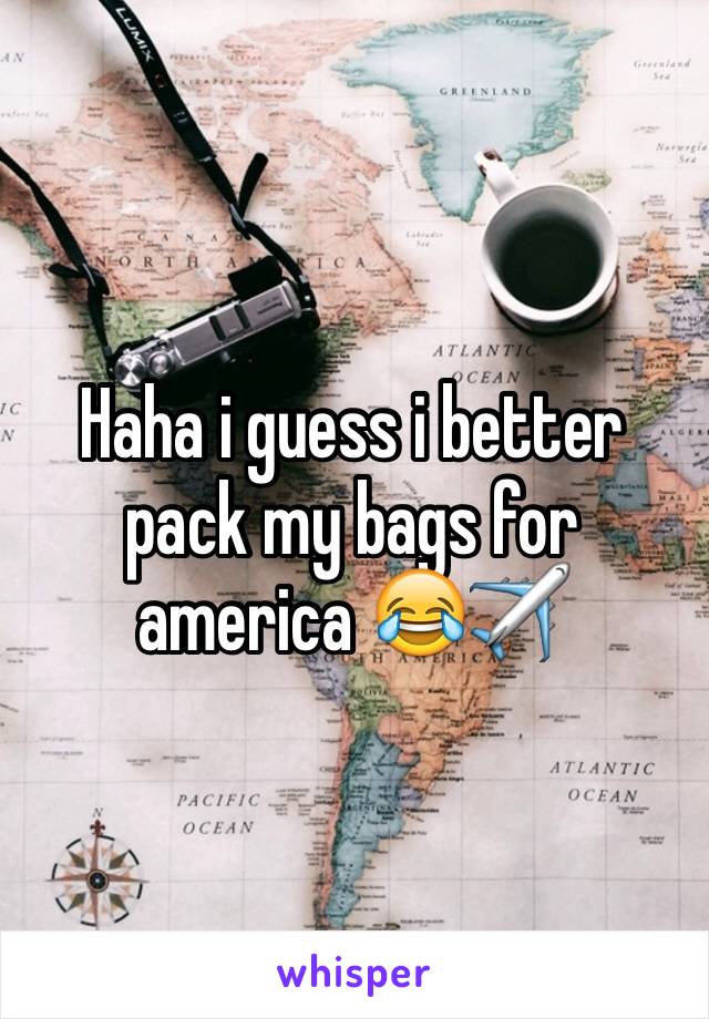 Haha i guess i better pack my bags for america 😂✈️