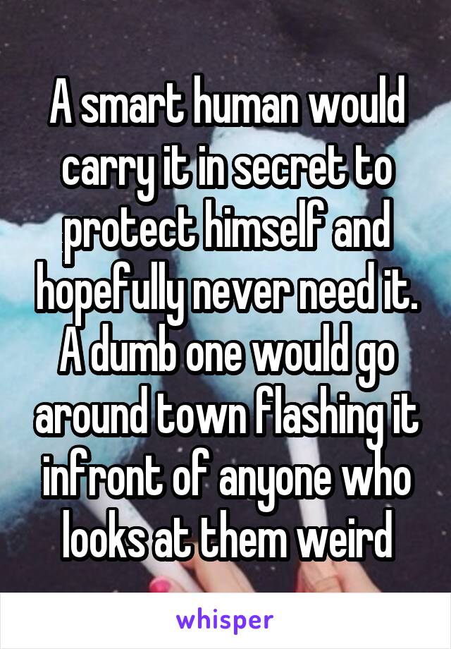 A smart human would carry it in secret to protect himself and hopefully never need it. A dumb one would go around town flashing it infront of anyone who looks at them weird