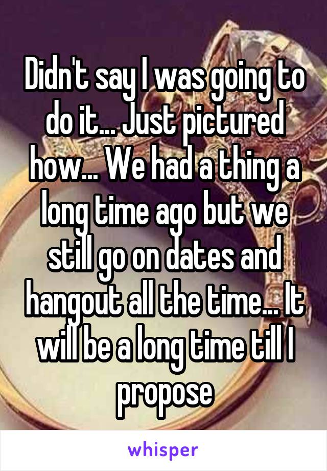 Didn't say I was going to do it... Just pictured how... We had a thing a long time ago but we still go on dates and hangout all the time... It will be a long time till I propose