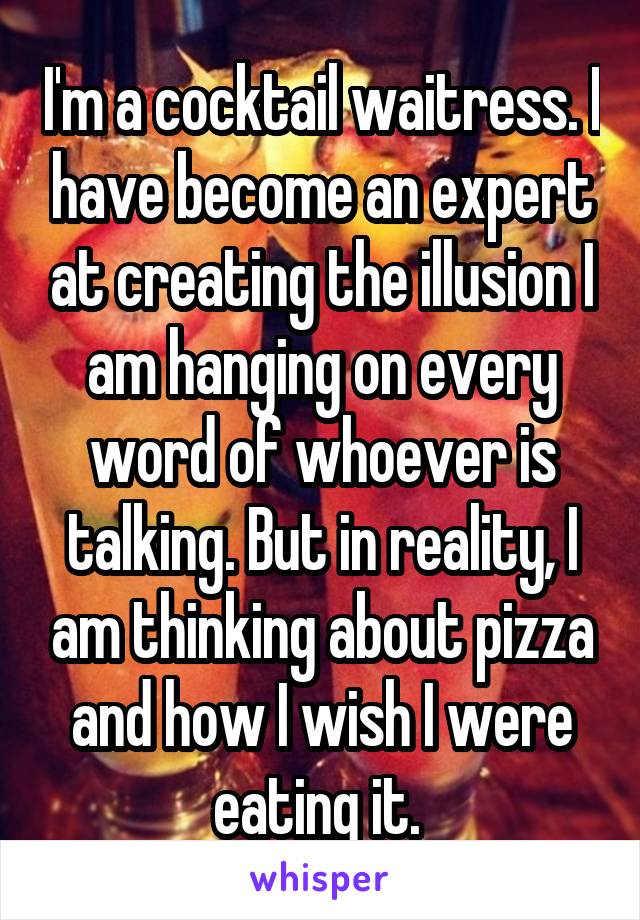 I'm a cocktail waitress. I have become an expert at creating the illusion I am hanging on every word of whoever is talking. But in reality, I am thinking about pizza and how I wish I were eating it. 