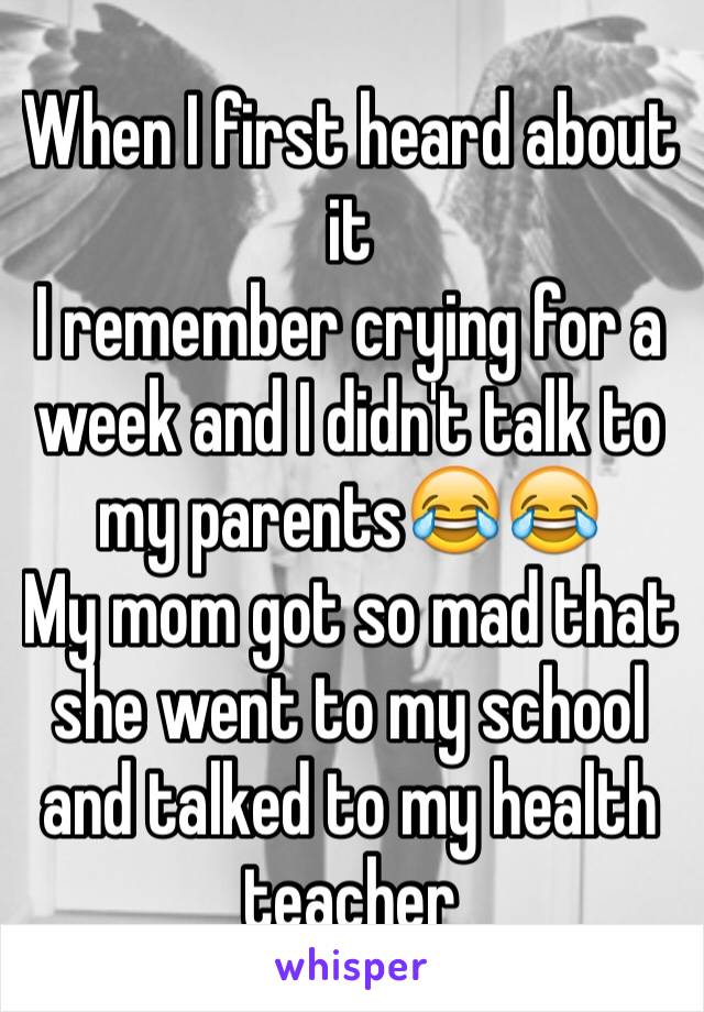 When I first heard about it 
I remember crying for a week and I didn't talk to my parents😂😂
My mom got so mad that she went to my school and talked to my health teacher