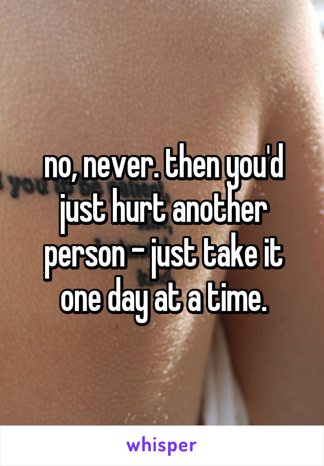 no, never. then you'd just hurt another person - just take it one day at a time.