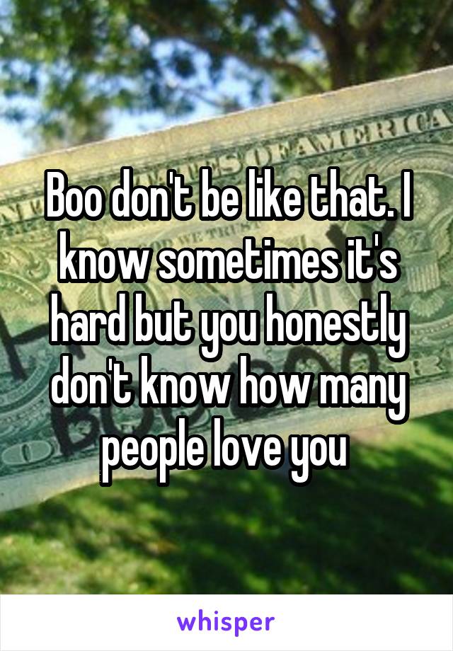 Boo don't be like that. I know sometimes it's hard but you honestly don't know how many people love you 