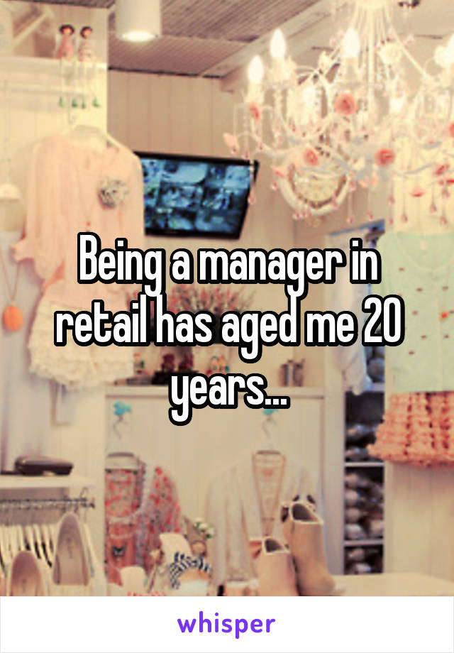 Being a manager in retail has aged me 20 years...