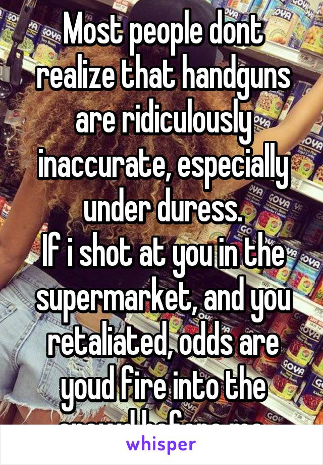 Most people dont realize that handguns are ridiculously inaccurate, especially under duress.
If i shot at you in the supermarket, and you retaliated, odds are youd fire into the crowd before me.