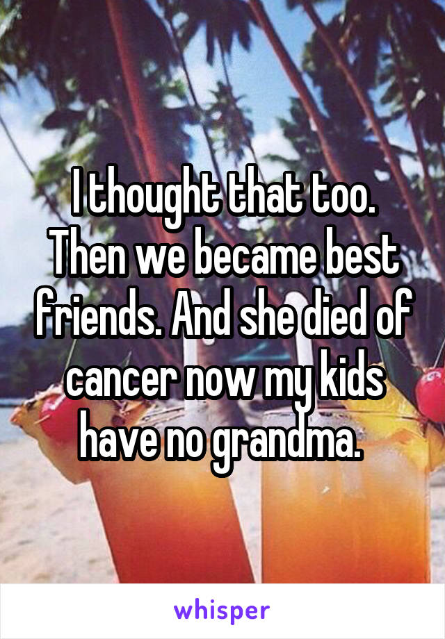 I thought that too. Then we became best friends. And she died of cancer now my kids have no grandma. 