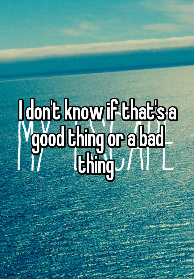 i-don-t-know-if-that-s-a-good-thing-or-a-bad-thing