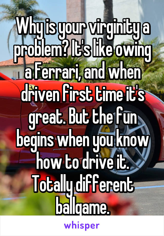 Why is your virginity a problem? It's like owing a Ferrari, and when driven first time it's great. But the fun begins when you know how to drive it.
Totally different ballgame.