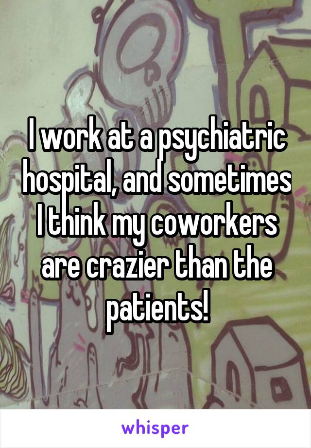 I work at a psychiatric hospital, and sometimes I think my coworkers are crazier than the patients!