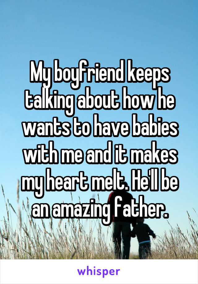 My boyfriend keeps talking about how he wants to have babies with me and it makes my heart melt. He'll be an amazing father.
