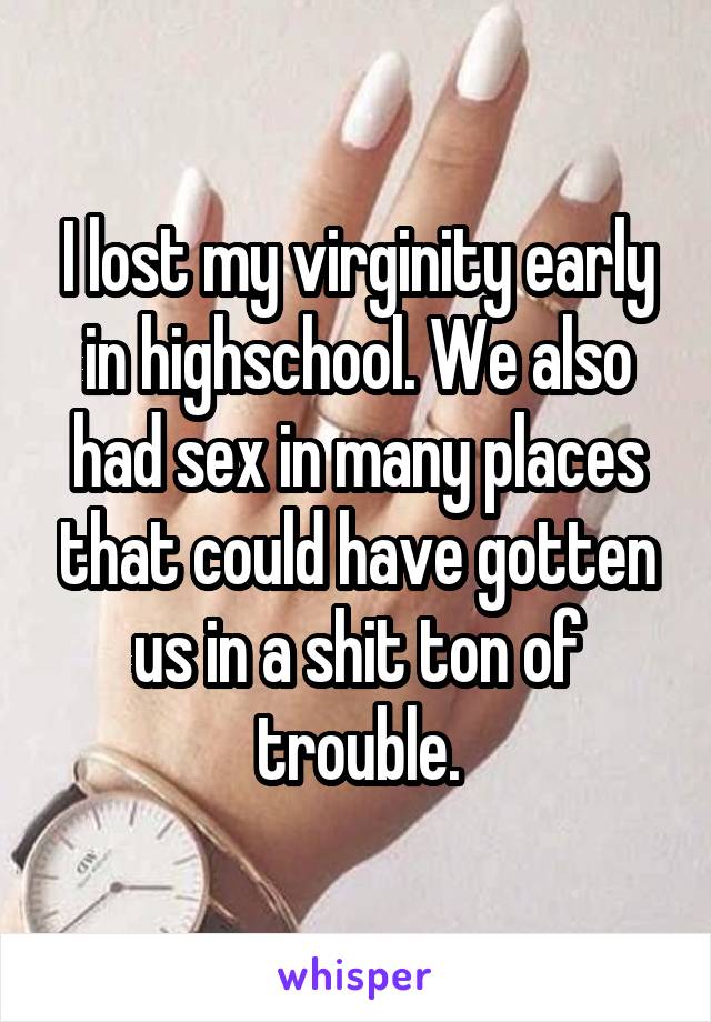 I lost my virginity early in highschool. We also had sex in many places that could have gotten us in a shit ton of trouble.