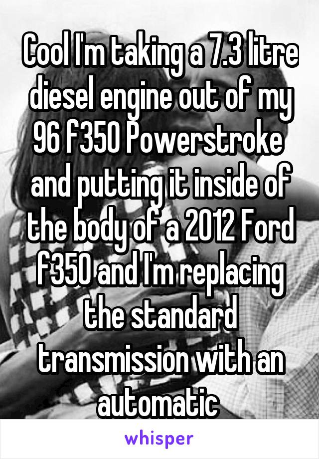 Cool I'm taking a 7.3 litre diesel engine out of my 96 f350 Powerstroke  and putting it inside of the body of a 2012 Ford f350 and I'm replacing the standard transmission with an automatic 