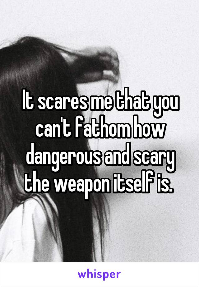 It scares me that you can't fathom how dangerous and scary the weapon itself is. 