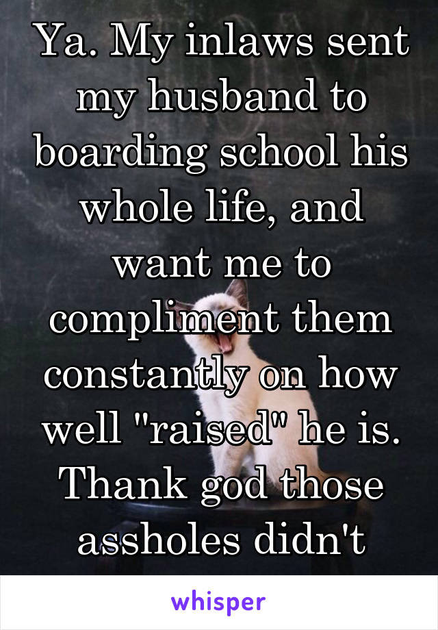 Ya. My inlaws sent my husband to boarding school his whole life, and want me to compliment them constantly on how well "raised" he is.
Thank god those assholes didn't raise him. 