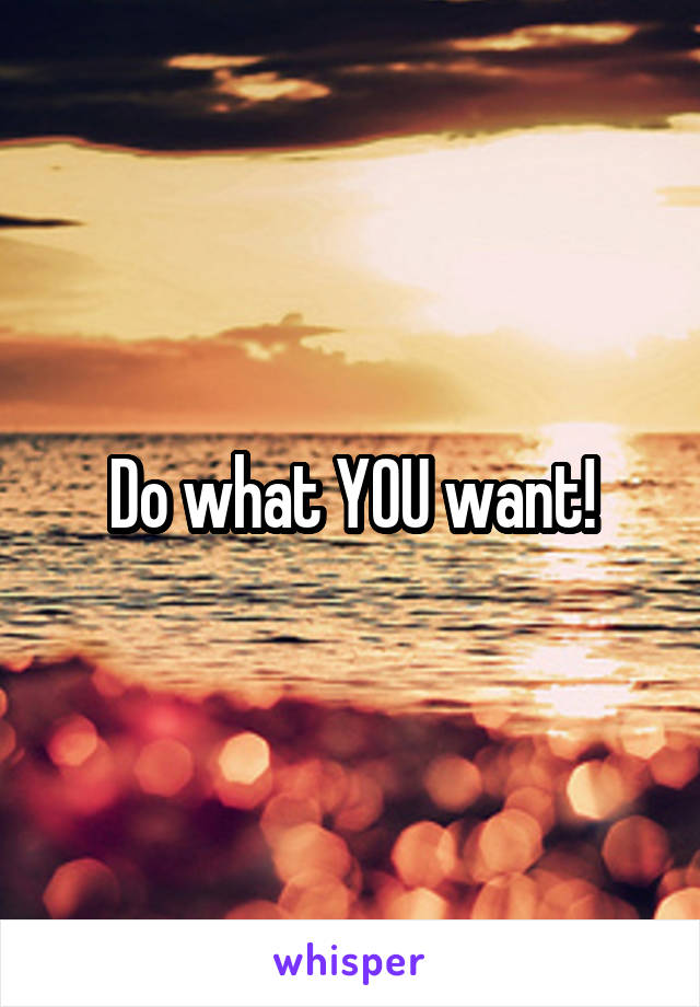 Do what YOU want!