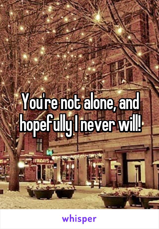 You're not alone, and hopefully I never will!