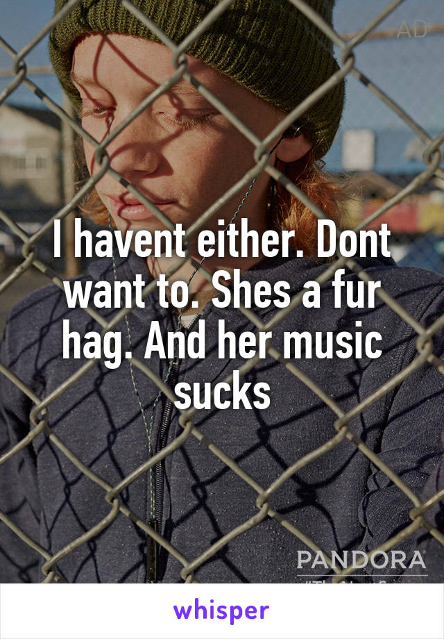 I havent either. Dont want to. Shes a fur hag. And her music sucks