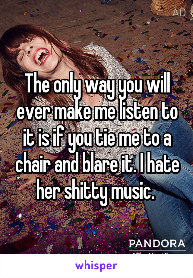 The only way you will ever make me listen to it is if you tie me to a chair and blare it. I hate her shitty music. 