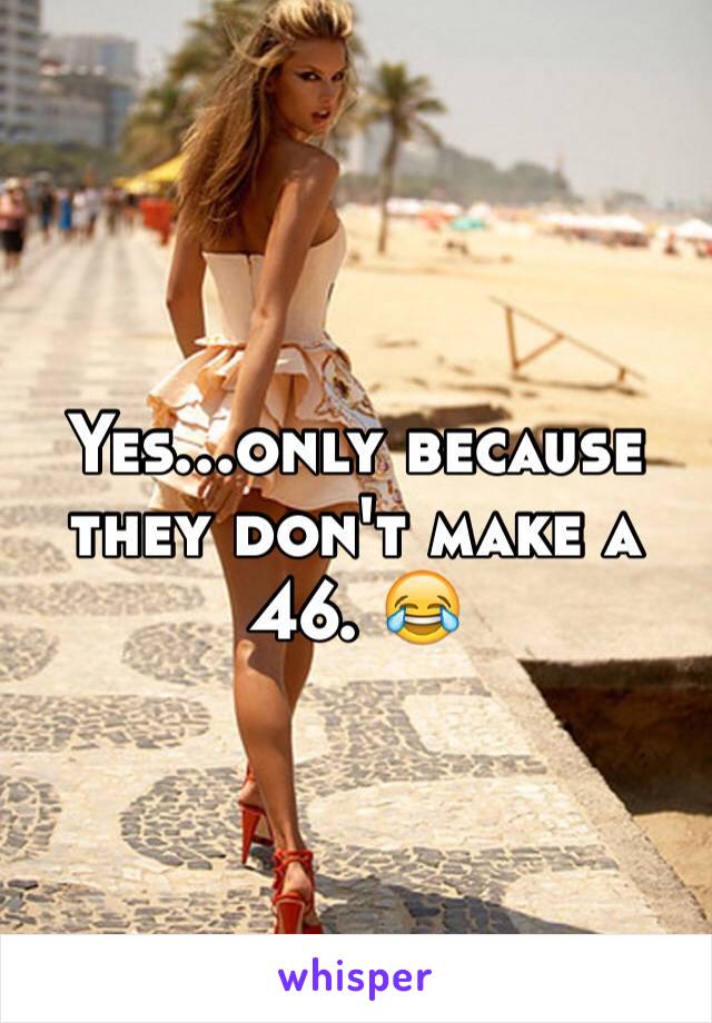 Yes...only because they don't make a 46. 😂