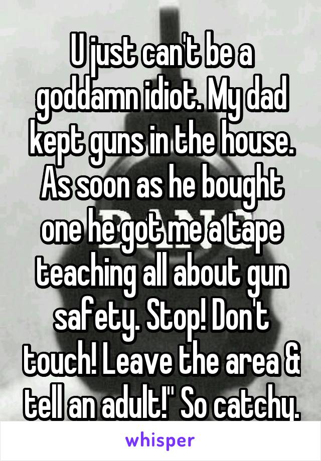 U just can't be a goddamn idiot. My dad kept guns in the house. As soon as he bought one he got me a tape teaching all about gun safety. Stop! Don't touch! Leave the area & tell an adult!" So catchy.