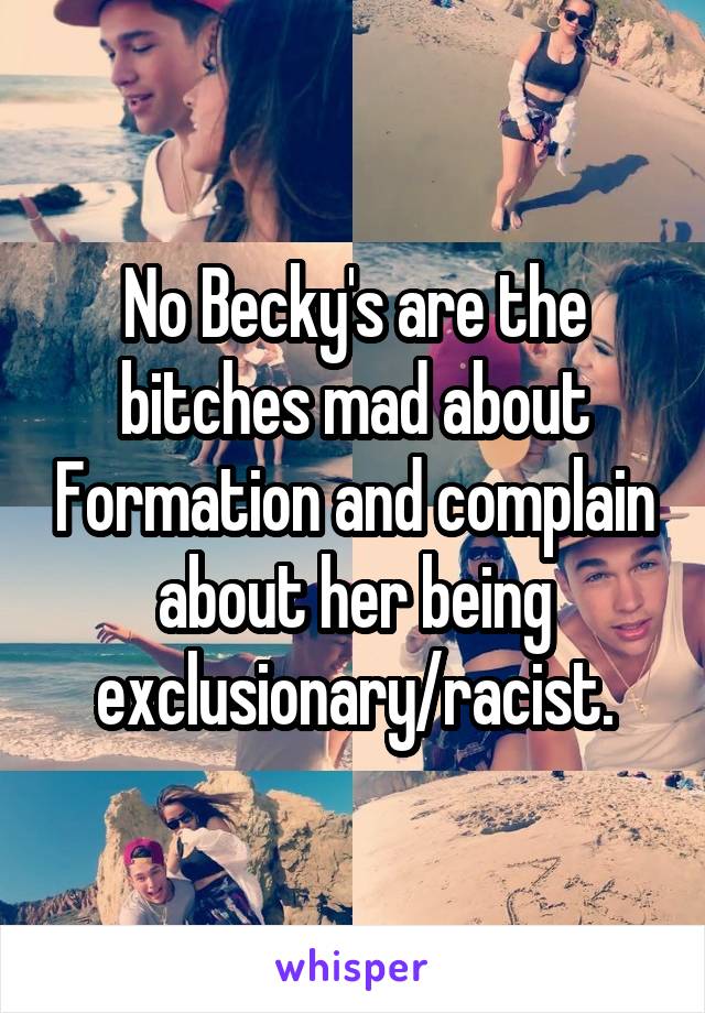 No Becky's are the bitches mad about Formation and complain about her being exclusionary/racist.