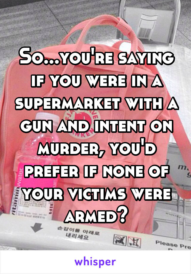 So...you're saying if you were in a supermarket with a gun and intent on murder, you'd prefer if none of your victims were armed?