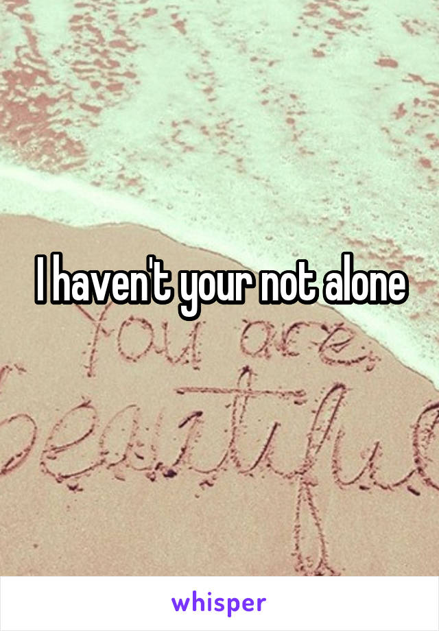 I haven't your not alone
