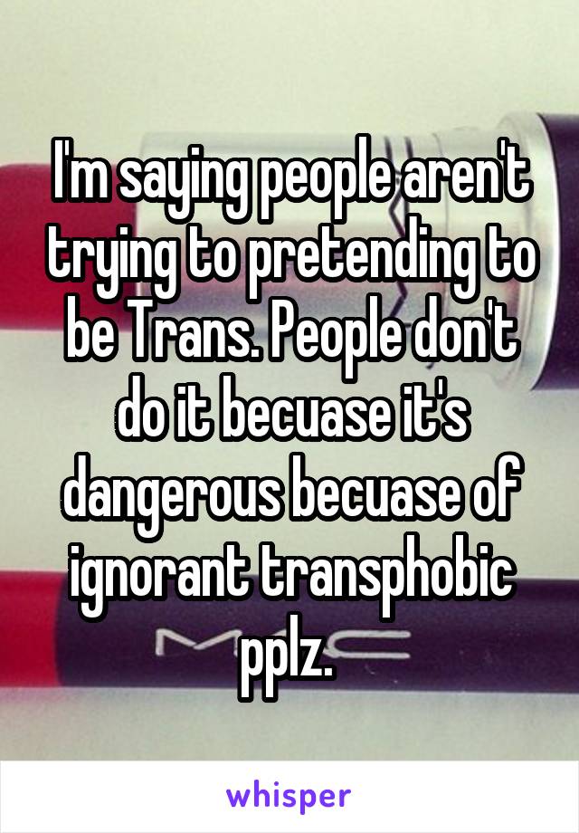 I'm saying people aren't trying to pretending to be Trans. People don't do it becuase it's dangerous becuase of ignorant transphobic pplz. 