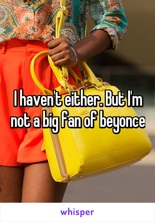 I haven't either. But I'm not a big fan of beyonce