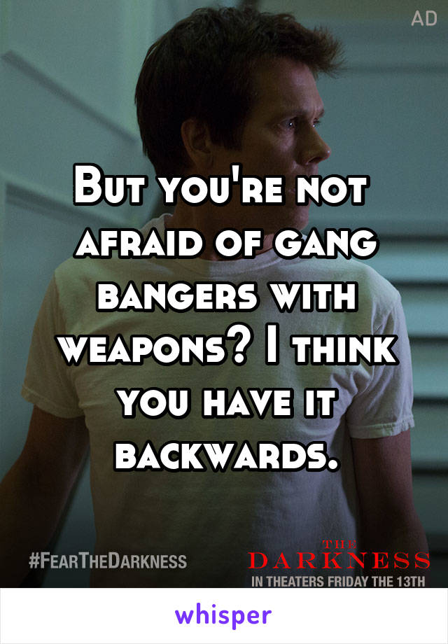 But you're not  afraid of gang bangers with weapons? I think you have it backwards.