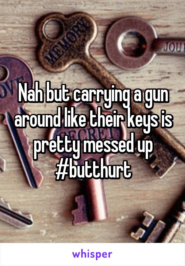 Nah but carrying a gun around like their keys is pretty messed up #butthurt