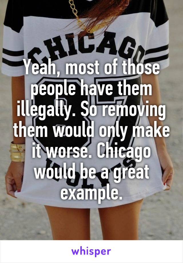 Yeah, most of those people have them illegally. So removing them would only make it worse. Chicago would be a great example.