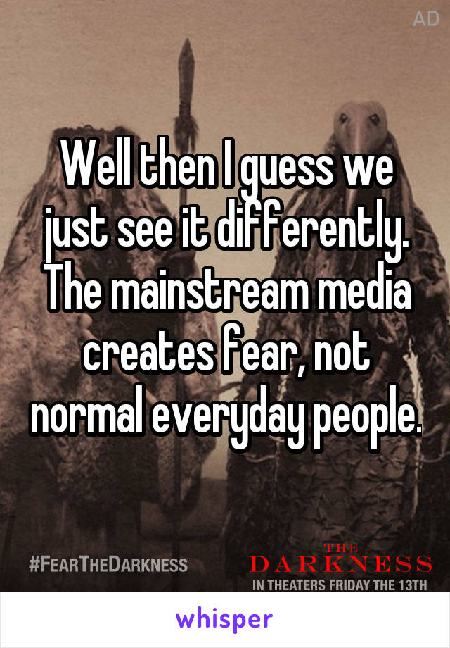 Well then I guess we just see it differently. The mainstream media creates fear, not normal everyday people. 