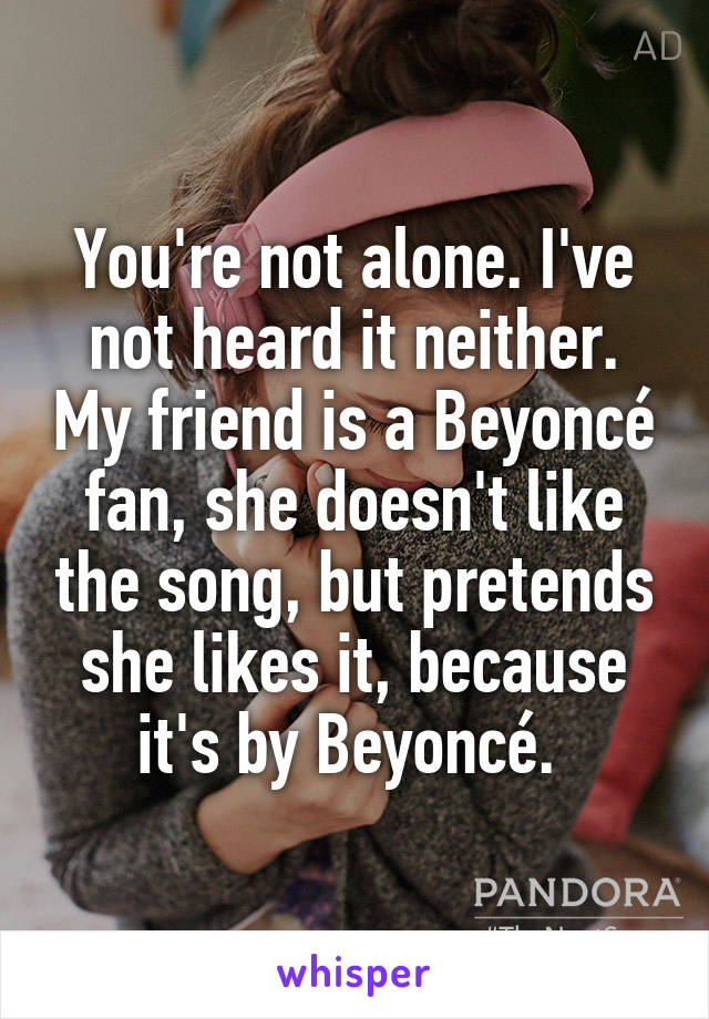 You're not alone. I've not heard it neither. My friend is a Beyoncé fan, she doesn't like the song, but pretends she likes it, because it's by Beyoncé. 